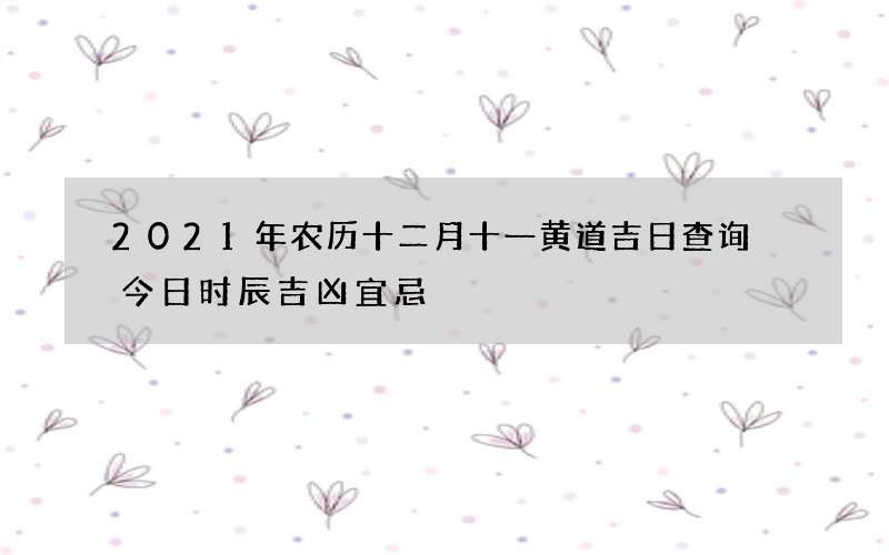 2021年农历十二月十一黄道吉日查询 今日时辰吉凶宜忌
